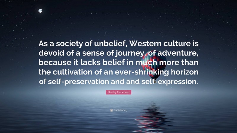 Stanley Hauerwas Quote: “As a society of unbelief, Western culture is devoid of a sense of journey, of adventure, because it lacks belief in much more than the cultivation of an ever-shrinking horizon of self-preservation and and self-expression.”