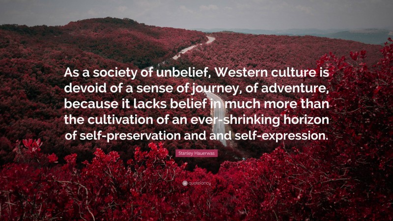 Stanley Hauerwas Quote: “As a society of unbelief, Western culture is devoid of a sense of journey, of adventure, because it lacks belief in much more than the cultivation of an ever-shrinking horizon of self-preservation and and self-expression.”