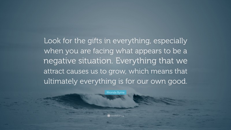 Rhonda Byrne Quote: “Look for the gifts in everything, especially when you are facing what appears to be a negative situation. Everything that we attract causes us to grow, which means that ultimately everything is for our own good.”