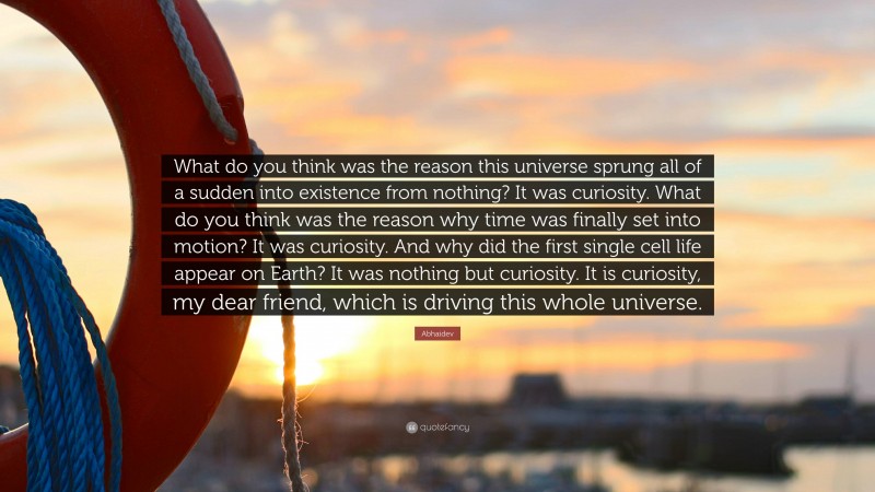 Abhaidev Quote: “What do you think was the reason this universe sprung all of a sudden into existence from nothing? It was curiosity. What do you think was the reason why time was finally set into motion? It was curiosity. And why did the first single cell life appear on Earth? It was nothing but curiosity. It is curiosity, my dear friend, which is driving this whole universe.”