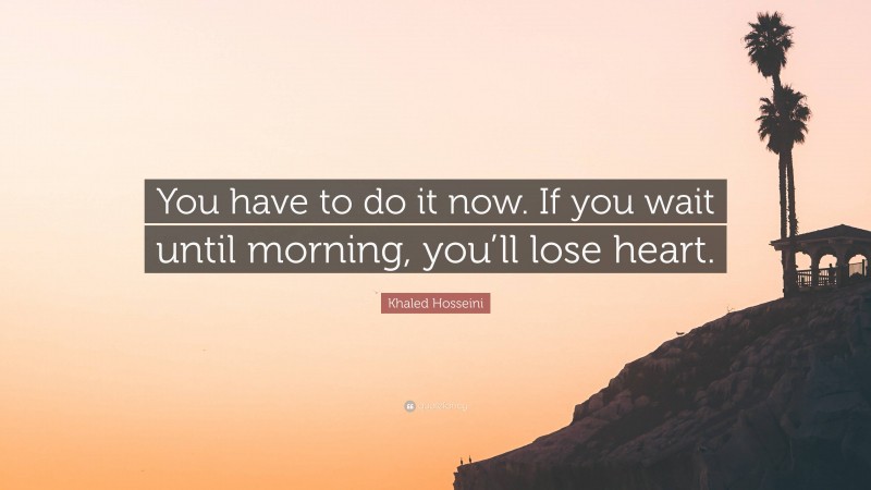 Khaled Hosseini Quote: “You have to do it now. If you wait until morning, you’ll lose heart.”