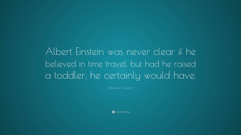 Michael R French Quote: “Albert Einstein was never clear if he believed in time travel, but had he raised a toddler, he certainly would have.”