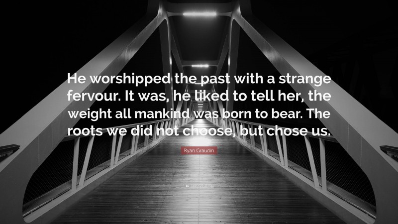 Ryan Graudin Quote: “He worshipped the past with a strange fervour. It was, he liked to tell her, the weight all mankind was born to bear. The roots we did not choose, but chose us.”