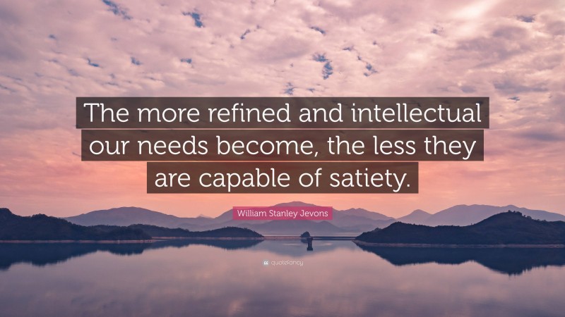 William Stanley Jevons Quote: “The more refined and intellectual our needs become, the less they are capable of satiety.”