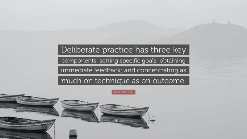 Steven D. Levitt Quote: “Deliberate practice has three key components: setting specific goals; obtaining immediate feedback; and concentrating as much on technique as on outcome.”