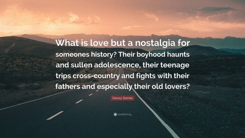 Darcey Steinke Quote: “What is love but a nostalgia for someones history? Their boyhood haunts and sullen adolescence, their teenage trips cross-country and fights with their fathers and especially their old lovers?”