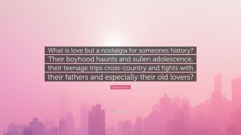 Darcey Steinke Quote: “What is love but a nostalgia for someones history? Their boyhood haunts and sullen adolescence, their teenage trips cross-country and fights with their fathers and especially their old lovers?”