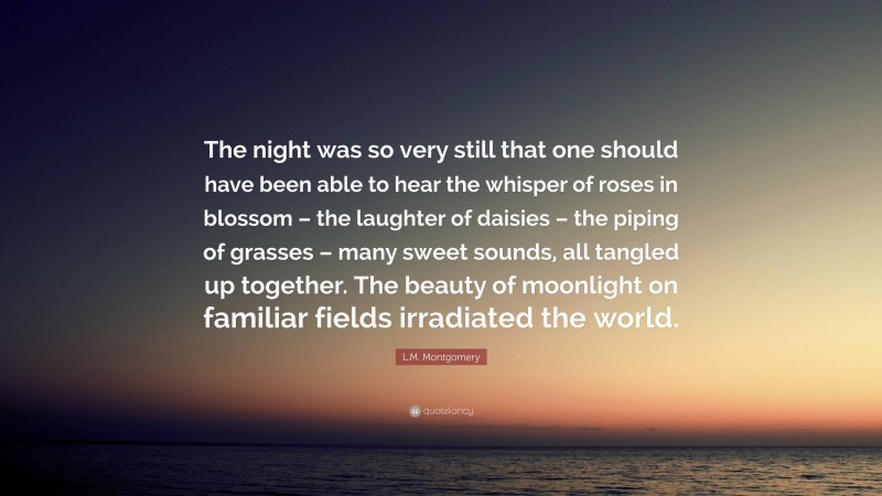 L.M. Montgomery Quote: “The night was so very still that one should have been able to hear the whisper of roses in blossom – the laughter of daisies – the piping of grasses – many sweet sounds, all tangled up together. The beauty of moonlight on familiar fields irradiated the world.”