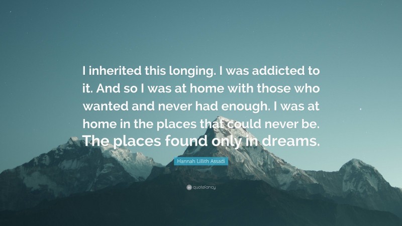 Hannah Lillith Assadi Quote: “I inherited this longing. I was addicted to it. And so I was at home with those who wanted and never had enough. I was at home in the places that could never be. The places found only in dreams.”