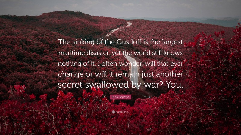 Ruta Sepetys Quote: “The sinking of the Gustloff is the largest maritime disaster, yet the world still knows nothing of it. I often wonder, will that ever change or will it remain just another secret swallowed by war? You.”