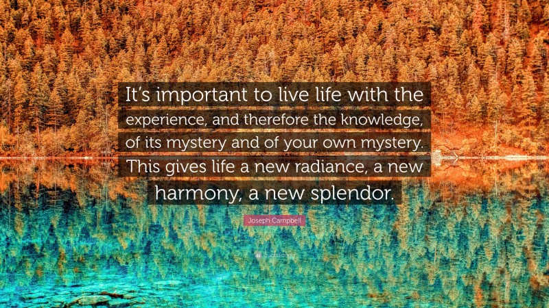Joseph Campbell Quote: “It’s important to live life with the experience, and therefore the knowledge, of its mystery and of your own mystery. This gives life a new radiance, a new harmony, a new splendor.”