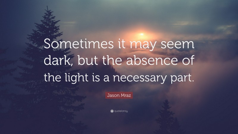 Jason Mraz Quote: “Sometimes it may seem dark, but the absence of the light is a necessary part.”