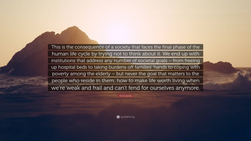 Atul Gawande Quote: “This is the consequence of a society that faces the final phase of the human life cycle by trying not to think about it. We end up with institutions that address any number of societal goals – from freeing up hospital beds to taking burdens off families’ hands to coping with poverty among the elderly – but never the goal that matters to the people who reside in them: how to make life worth living when we’re weak and frail and can’t fend for ourselves anymore.”