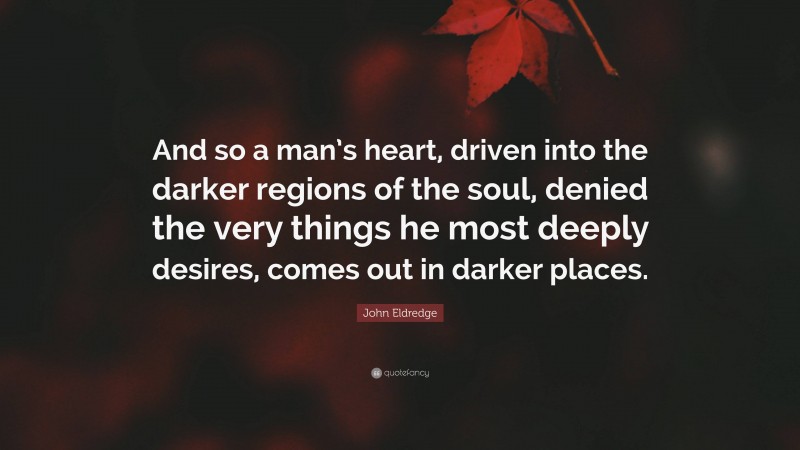 John Eldredge Quote: “And so a man’s heart, driven into the darker regions of the soul, denied the very things he most deeply desires, comes out in darker places.”