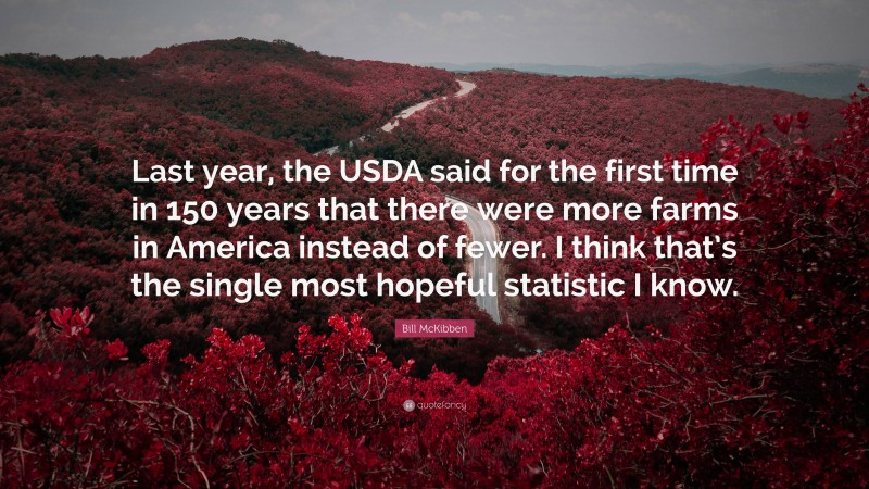 Bill McKibben Quote: “Last year, the USDA said for the first time in 150 years that there were more farms in America instead of fewer. I think that’s the single most hopeful statistic I know.”