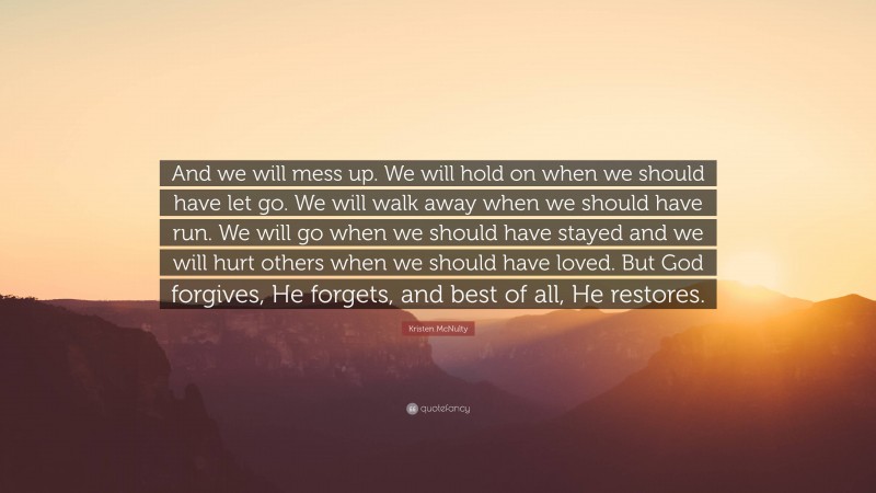 Kristen McNulty Quote: “And we will mess up. We will hold on when we should have let go. We will walk away when we should have run. We will go when we should have stayed and we will hurt others when we should have loved. But God forgives, He forgets, and best of all, He restores.”