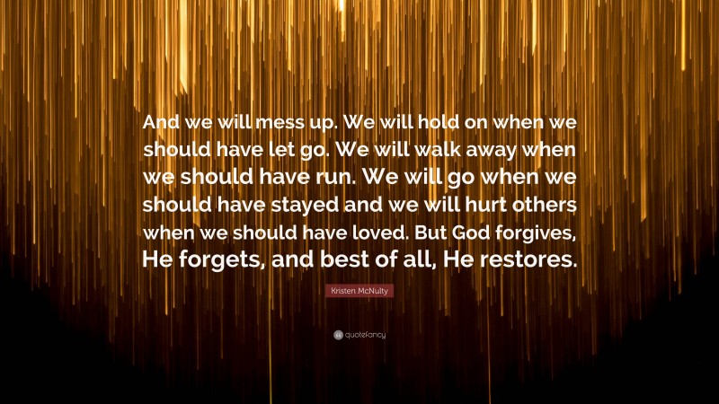 Kristen McNulty Quote: “And we will mess up. We will hold on when we should have let go. We will walk away when we should have run. We will go when we should have stayed and we will hurt others when we should have loved. But God forgives, He forgets, and best of all, He restores.”