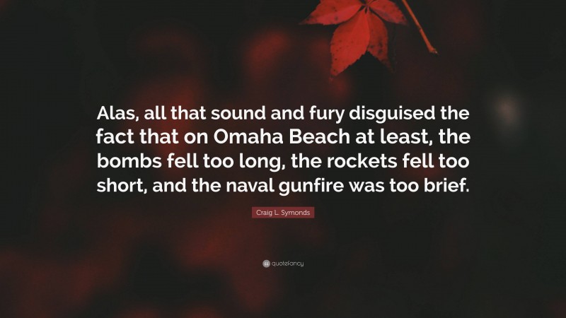 Craig L. Symonds Quote: “Alas, all that sound and fury disguised the fact that on Omaha Beach at least, the bombs fell too long, the rockets fell too short, and the naval gunfire was too brief.”