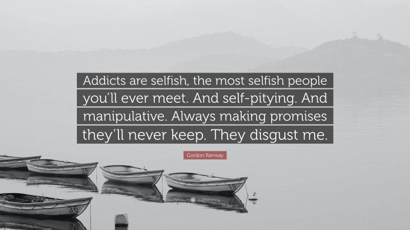 Gordon Ramsay Quote: “Addicts are selfish, the most selfish people you’ll ever meet. And self-pitying. And manipulative. Always making promises they’ll never keep. They disgust me.”