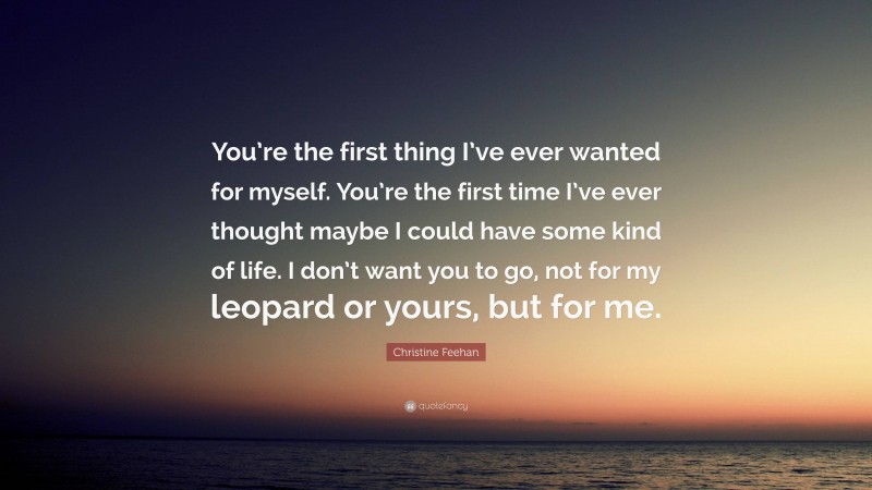 Christine Feehan Quote: “You’re the first thing I’ve ever wanted for myself. You’re the first time I’ve ever thought maybe I could have some kind of life. I don’t want you to go, not for my leopard or yours, but for me.”