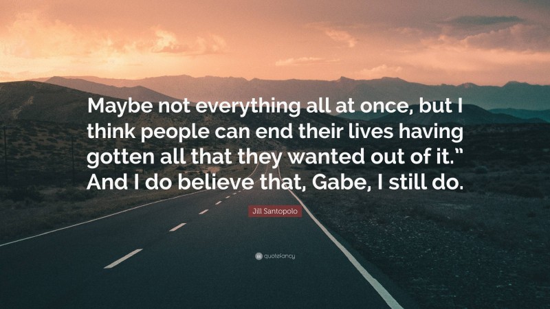 Jill Santopolo Quote: “Maybe not everything all at once, but I think people can end their lives having gotten all that they wanted out of it.” And I do believe that, Gabe, I still do.”