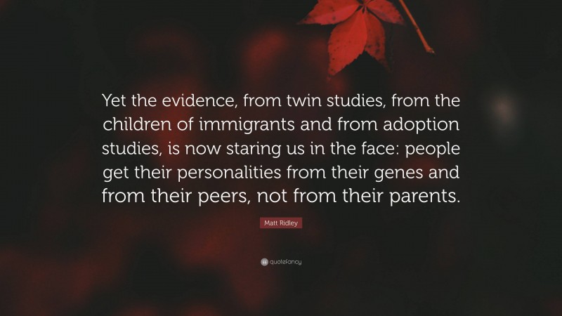 Matt Ridley Quote: “Yet the evidence, from twin studies, from the children of immigrants and from adoption studies, is now staring us in the face: people get their personalities from their genes and from their peers, not from their parents.”