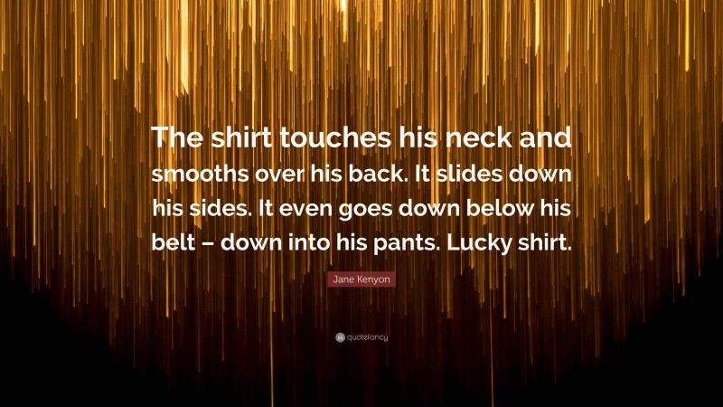 Jane Kenyon Quote: “The shirt touches his neck and smooths over his back. It slides down his sides. It even goes down below his belt – down into his pants. Lucky shirt.”