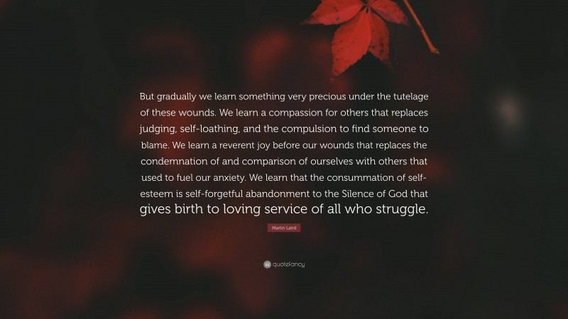 Martin Laird Quote: “But gradually we learn something very precious under the tutelage of these wounds. We learn a compassion for others that replaces judging, self-loathing, and the compulsion to find someone to blame. We learn a reverent joy before our wounds that replaces the condemnation of and comparison of ourselves with others that used to fuel our anxiety. We learn that the consummation of self-esteem is self-forgetful abandonment to the Silence of God that gives birth to loving service of all who struggle.”