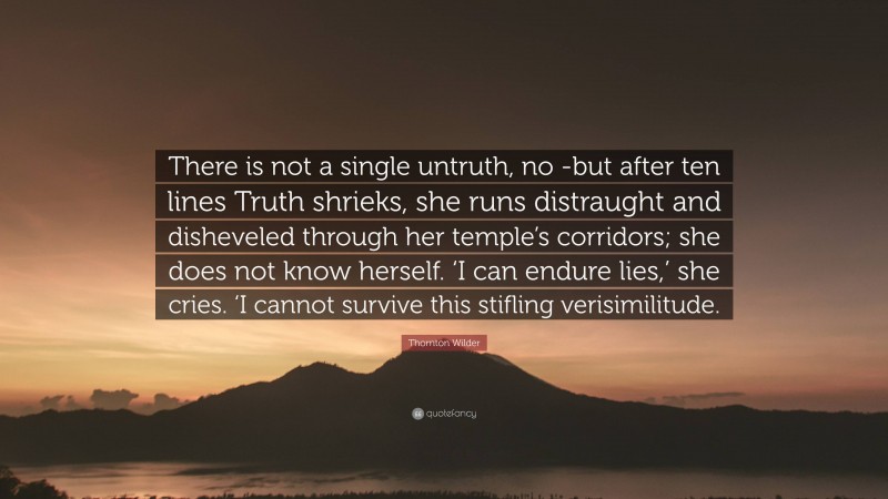Thornton Wilder Quote: “There is not a single untruth, no -but after ten lines Truth shrieks, she runs distraught and disheveled through her temple’s corridors; she does not know herself. ‘I can endure lies,’ she cries. ‘I cannot survive this stifling verisimilitude.”