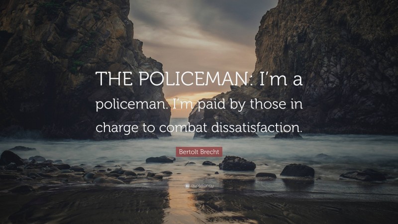 Bertolt Brecht Quote: “THE POLICEMAN: I’m a policeman. I’m paid by those in charge to combat dissatisfaction.”