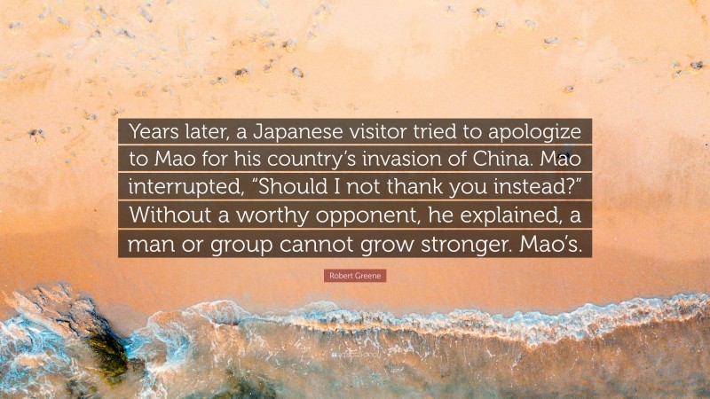 Robert Greene Quote: “Years later, a Japanese visitor tried to apologize to Mao for his country’s invasion of China. Mao interrupted, “Should I not thank you instead?” Without a worthy opponent, he explained, a man or group cannot grow stronger. Mao’s.”
