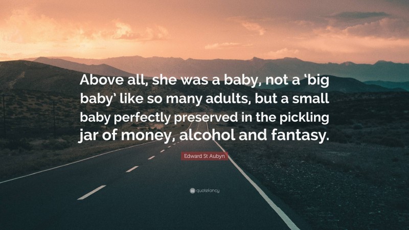 Edward St Aubyn Quote: “Above all, she was a baby, not a ‘big baby’ like so many adults, but a small baby perfectly preserved in the pickling jar of money, alcohol and fantasy.”