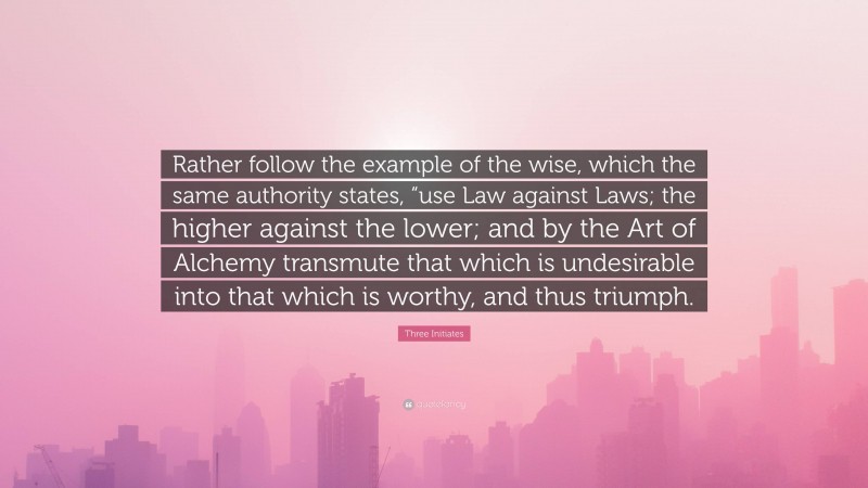 Three Initiates Quote: “Rather follow the example of the wise, which the same authority states, “use Law against Laws; the higher against the lower; and by the Art of Alchemy transmute that which is undesirable into that which is worthy, and thus triumph.”