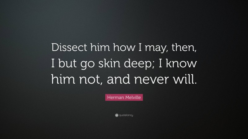 Herman Melville Quote: “Dissect him how I may, then, I but go skin deep; I know him not, and never will.”