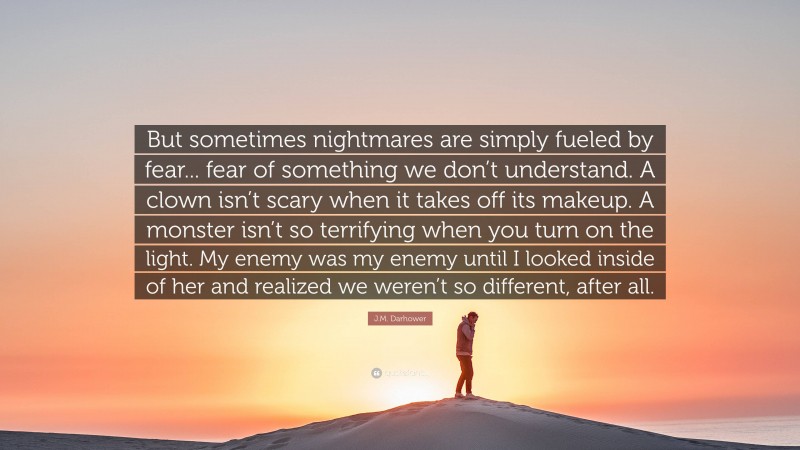 J.M. Darhower Quote: “But sometimes nightmares are simply fueled by fear... fear of something we don’t understand. A clown isn’t scary when it takes off its makeup. A monster isn’t so terrifying when you turn on the light. My enemy was my enemy until I looked inside of her and realized we weren’t so different, after all.”