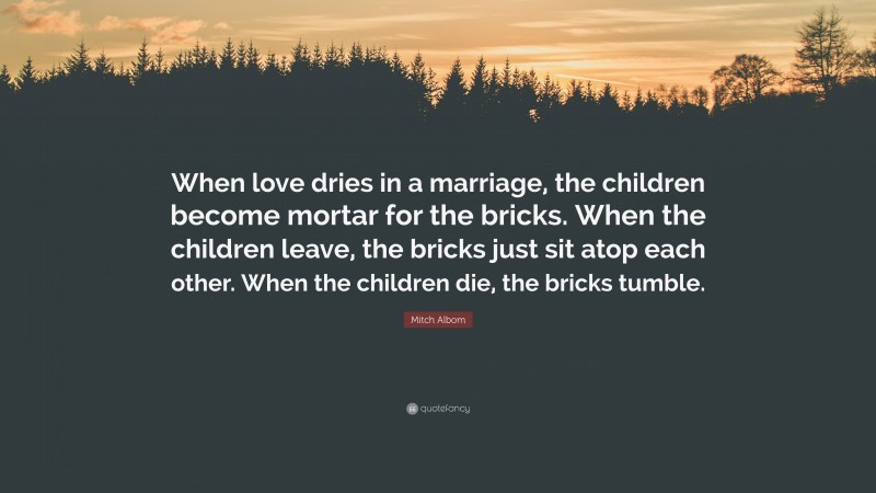 Mitch Albom Quote: “When love dries in a marriage, the children become mortar for the bricks. When the children leave, the bricks just sit atop each other. When the children die, the bricks tumble.”