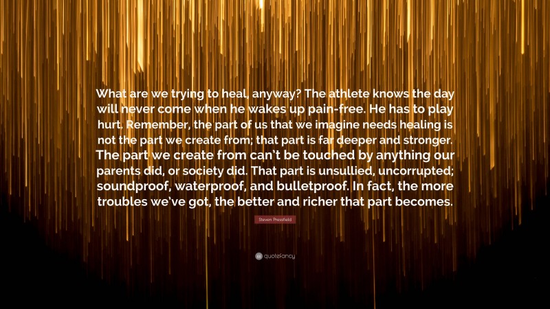 Steven Pressfield Quote: “What are we trying to heal, anyway? The athlete knows the day will never come when he wakes up pain-free. He has to play hurt. Remember, the part of us that we imagine needs healing is not the part we create from; that part is far deeper and stronger. The part we create from can’t be touched by anything our parents did, or society did. That part is unsullied, uncorrupted; soundproof, waterproof, and bulletproof. In fact, the more troubles we’ve got, the better and richer that part becomes.”