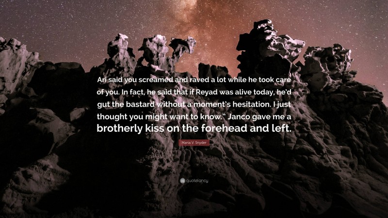 Maria V. Snyder Quote: “Ari said you screamed and raved a lot while he took care of you. In fact, he said that if Reyad was alive today, he’d gut the bastard without a moment’s hesitation. I just thought you might want to know.” Janco gave me a brotherly kiss on the forehead and left.”