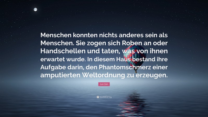 Juli Zeh Quote: “Menschen konnten nichts anderes sein als Menschen. Sie zogen sich Roben an oder Handschellen und taten, was von ihnen erwartet wurde. In diesem Haus bestand ihre Aufgabe darin, den Phantomschmerz einer amputierten Weltordnung zu erzeugen.”