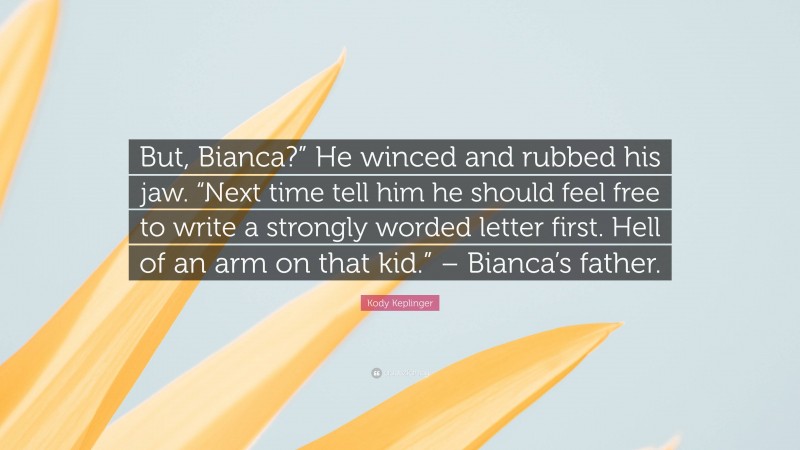 Kody Keplinger Quote: “But, Bianca?” He winced and rubbed his jaw. “Next time tell him he should feel free to write a strongly worded letter first. Hell of an arm on that kid.” – Bianca’s father.”