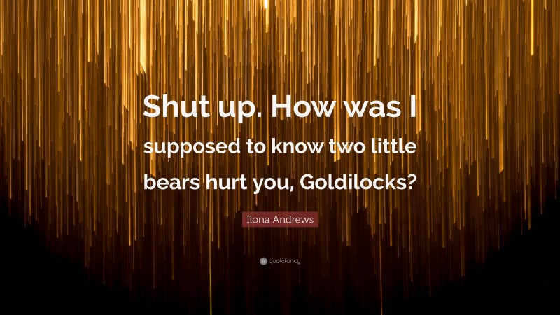 Ilona Andrews Quote: “Shut up. How was I supposed to know two little bears hurt you, Goldilocks?”