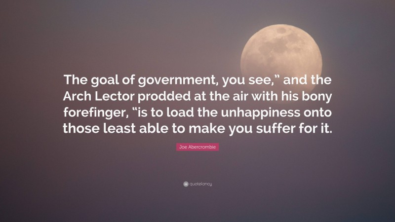 Joe Abercrombie Quote: “The goal of government, you see,” and the Arch Lector prodded at the air with his bony forefinger, “is to load the unhappiness onto those least able to make you suffer for it.”
