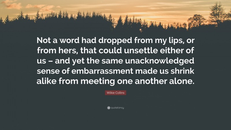 Wilkie Collins Quote: “Not a word had dropped from my lips, or from hers, that could unsettle either of us – and yet the same unacknowledged sense of embarrassment made us shrink alike from meeting one another alone.”