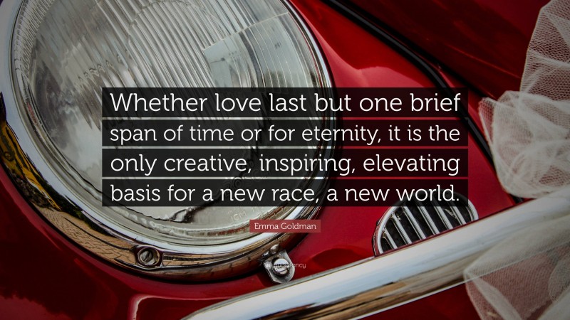 Emma Goldman Quote: “Whether love last but one brief span of time or for eternity, it is the only creative, inspiring, elevating basis for a new race, a new world.”