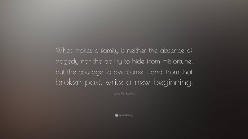 Steve Pemberton Quote: “What makes a family is neither the absence of tragedy nor the ability to hide from misfortune, but the courage to overcome it and, from that broken past, write a new beginning.”