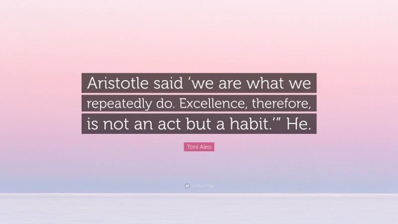 Toni Aleo Quote: “Aristotle said ‘we are what we repeatedly do. Excellence, therefore, is not an act but a habit.’” He.”