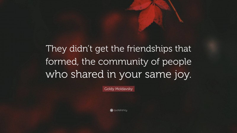 Goldy Moldavsky Quote: “They didn’t get the friendships that formed, the community of people who shared in your same joy.”