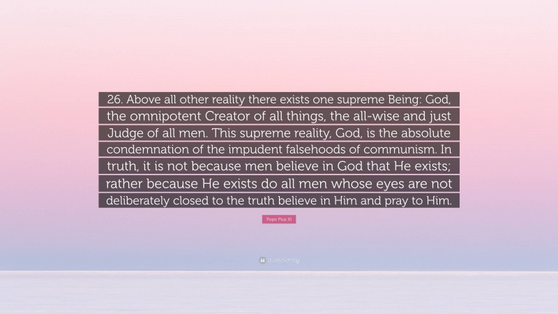 Pope Pius XI Quote: “26. Above all other reality there exists one supreme Being: God, the omnipotent Creator of all things, the all-wise and just Judge of all men. This supreme reality, God, is the absolute condemnation of the impudent falsehoods of communism. In truth, it is not because men believe in God that He exists; rather because He exists do all men whose eyes are not deliberately closed to the truth believe in Him and pray to Him.”