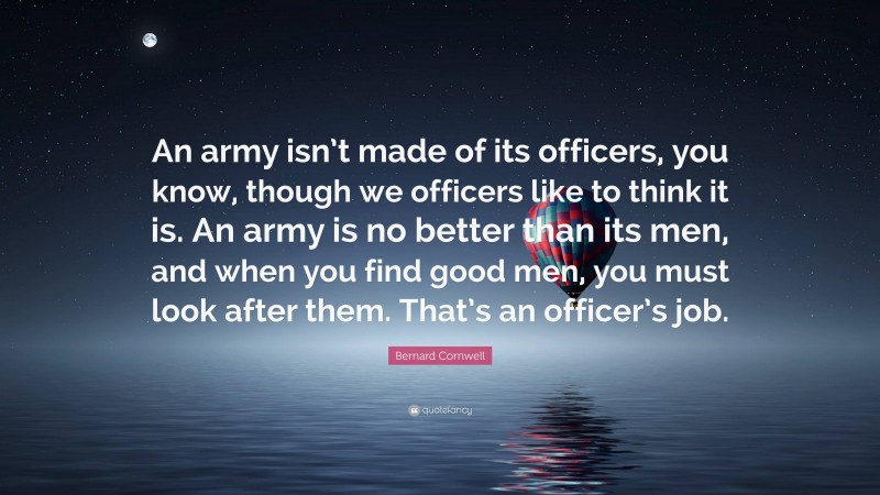 Bernard Cornwell Quote: “An army isn’t made of its officers, you know, though we officers like to think it is. An army is no better than its men, and when you find good men, you must look after them. That’s an officer’s job.”