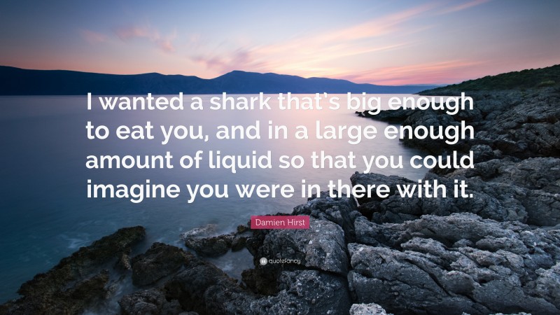 Damien Hirst Quote: “I wanted a shark that’s big enough to eat you, and in a large enough amount of liquid so that you could imagine you were in there with it.”